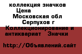 коллекция значков › Цена ­ 65 000 000 - Московская обл., Серпухов г. Коллекционирование и антиквариат » Значки   